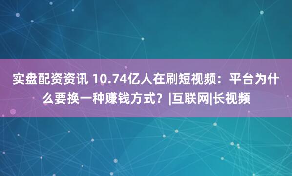 实盘配资资讯 10.74亿人在刷短视频：平台为什么要换一种赚钱方式？|互联网|长视频
