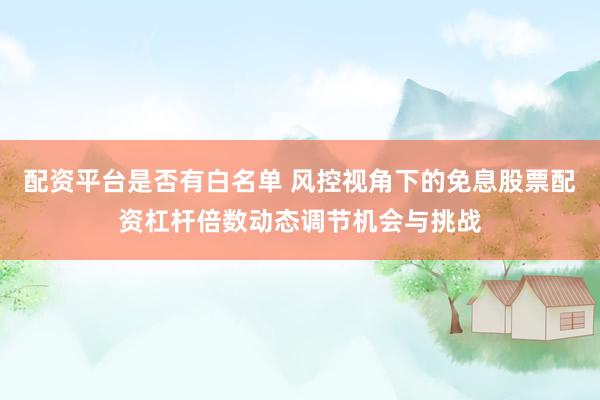 配资平台是否有白名单 风控视角下的免息股票配资杠杆倍数动态调节机会与挑战