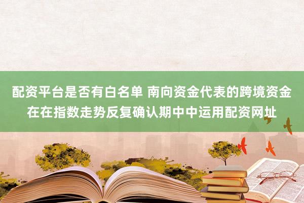 配资平台是否有白名单 南向资金代表的跨境资金在在指数走势反复确认期中中运用配资网址