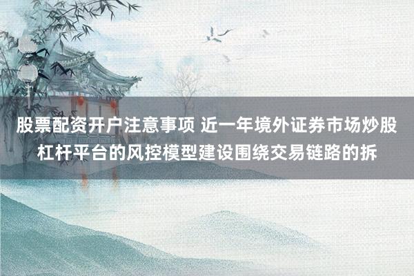 股票配资开户注意事项 近一年境外证券市场炒股杠杆平台的风控模型建设围绕交易链路的拆