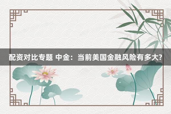 配资对比专题 中金：当前美国金融风险有多大?