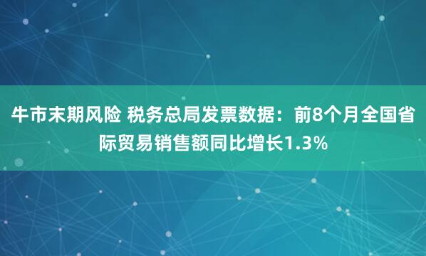 牛市末期风险 税务总局发票数据：前8个月全国省际贸易销售额同比增长1.3%