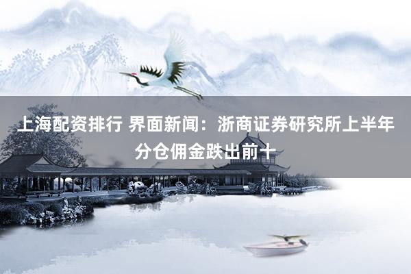 上海配资排行 界面新闻：浙商证券研究所上半年分仓佣金跌出前十