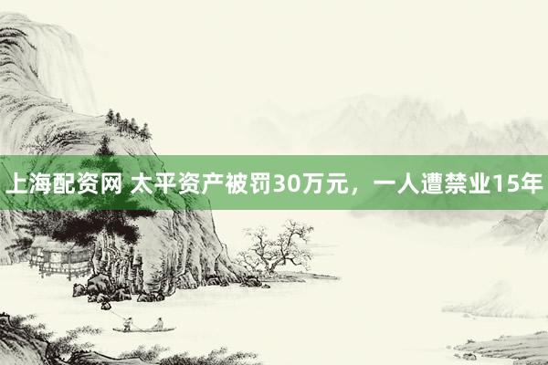 上海配资网 太平资产被罚30万元，一人遭禁业15年