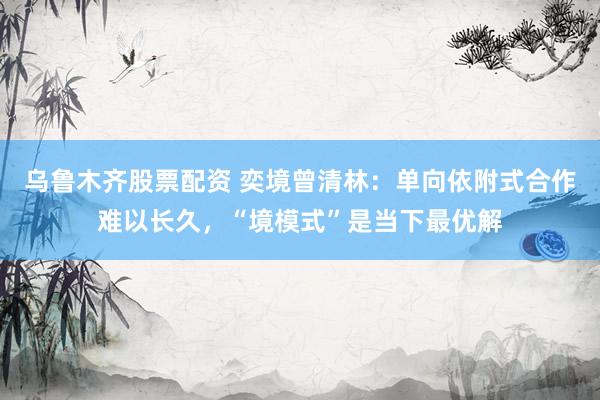 乌鲁木齐股票配资 奕境曾清林:单向依附式合作难以长久,“境模式”是当下最优解