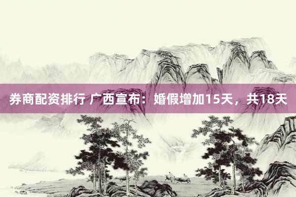 券商配资排行 广西宣布：婚假增加15天，共18天