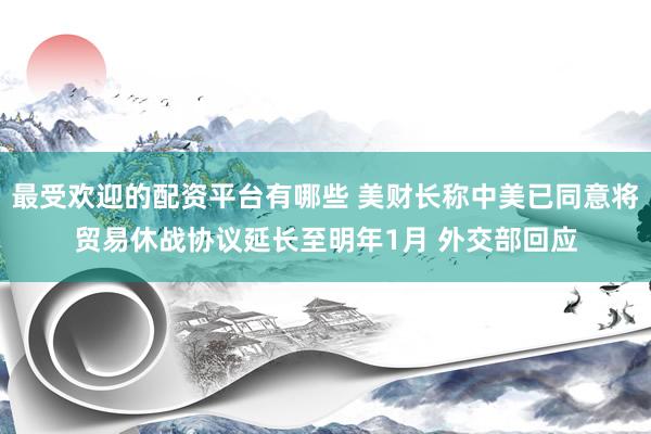 最受欢迎的配资平台有哪些 美财长称中美已同意将贸易休战协议延长至明年1月 外交部回应