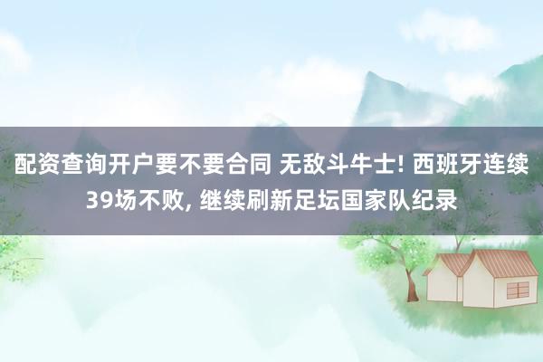 配资查询开户要不要合同 无敌斗牛士! 西班牙连续39场不败, 继续刷新足坛国家队纪录