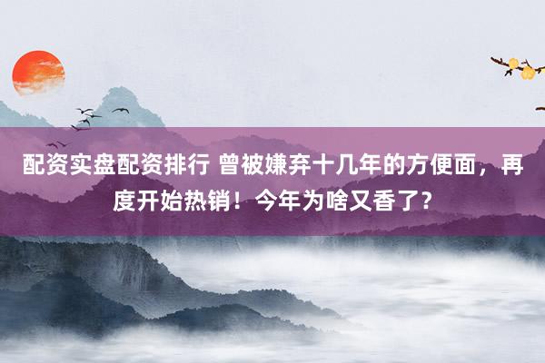 配资实盘配资排行 曾被嫌弃十几年的方便面，再度开始热销！今年为啥又香了？