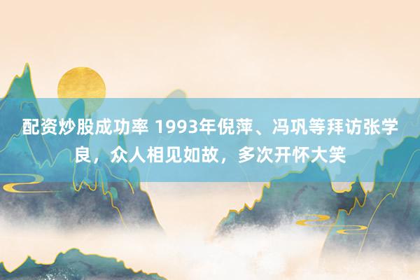 配资炒股成功率 1993年倪萍、冯巩等拜访张学良,众人相见如故,多次开怀大笑