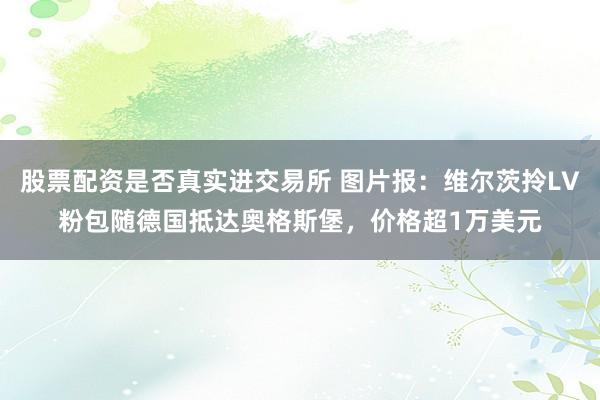 股票配资是否真实进交易所 图片报：维尔茨拎LV粉包随德国抵达奥格斯堡，价格超1万美元