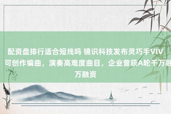 配资盘排行适合短线吗 镜识科技发布灵巧手VIVA：可创作编曲，演奏高难度曲目，企业曾获A轮千万融资