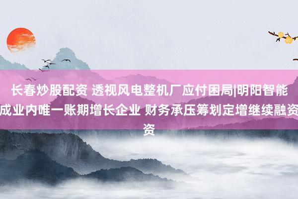 长春炒股配资 透视风电整机厂应付困局|明阳智能成业内唯一账期增长企业 财务承压筹划定增继续融资