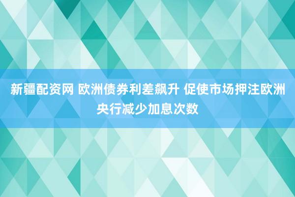 新疆配资网 欧洲债券利差飙升 促使市场押注欧洲央行减少加息次数