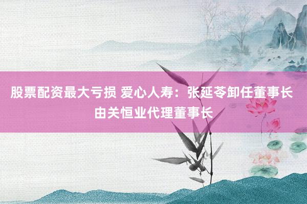 股票配资最大亏损 爱心人寿：张延苓卸任董事长 由关恒业代理董事长