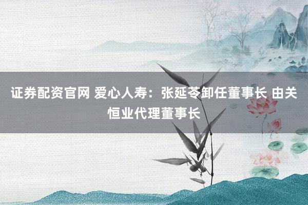 证券配资官网 爱心人寿：张延苓卸任董事长 由关恒业代理董事长