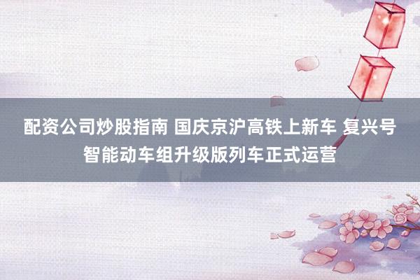 配资公司炒股指南 国庆京沪高铁上新车 复兴号智能动车组升级版列车正式运营