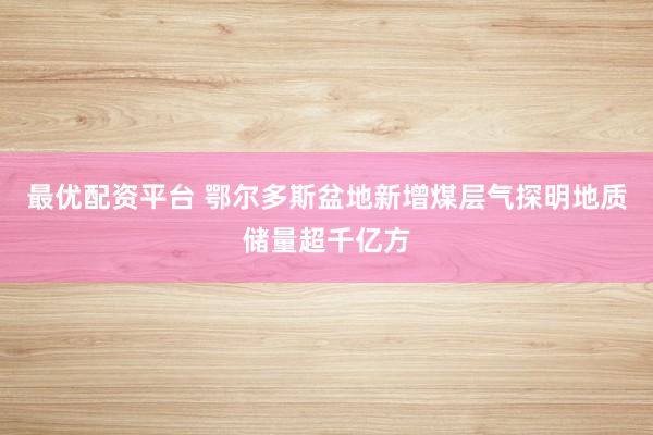 最优配资平台 鄂尔多斯盆地新增煤层气探明地质储量超千亿方