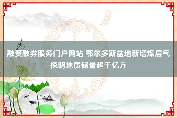 融资融券服务门户网站 鄂尔多斯盆地新增煤层气探明地质储量超千亿方