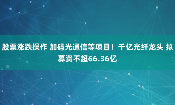 股票涨跌操作 加码光通信等项目!千亿光纤龙头 拟募资不超66.36亿