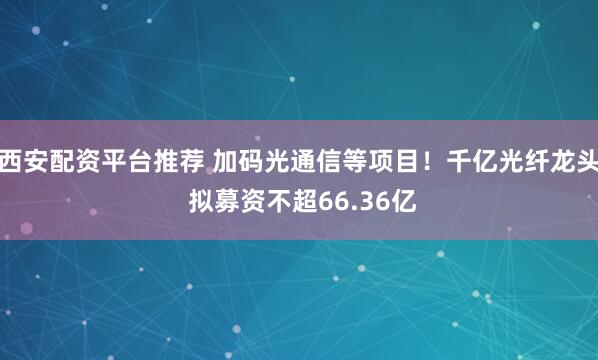西安配资平台推荐 加码光通信等项目！千亿光纤龙头 拟募资不超66.36亿
