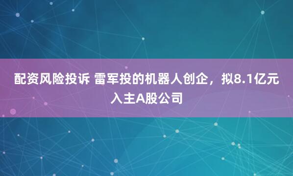 配资风险投诉 雷军投的机器人创企，拟8.1亿元入主A股公司