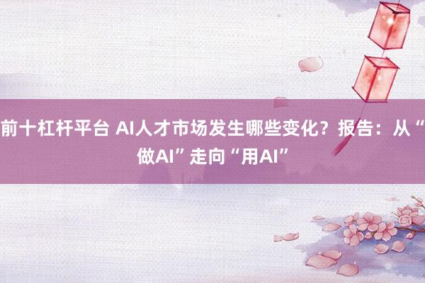 前十杠杆平台 AI人才市场发生哪些变化？报告：从“做AI”走向“用AI”