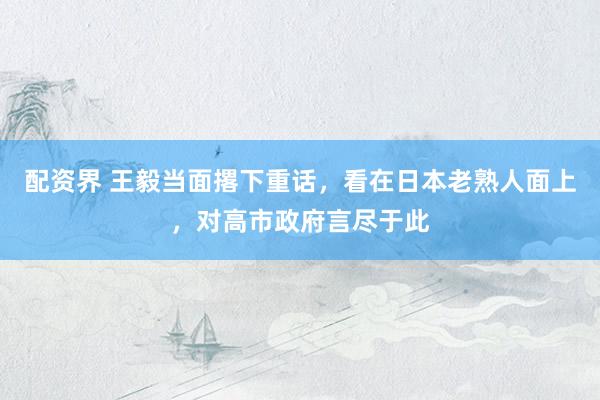 配资界 王毅当面撂下重话，看在日本老熟人面上，对高市政府言尽于此