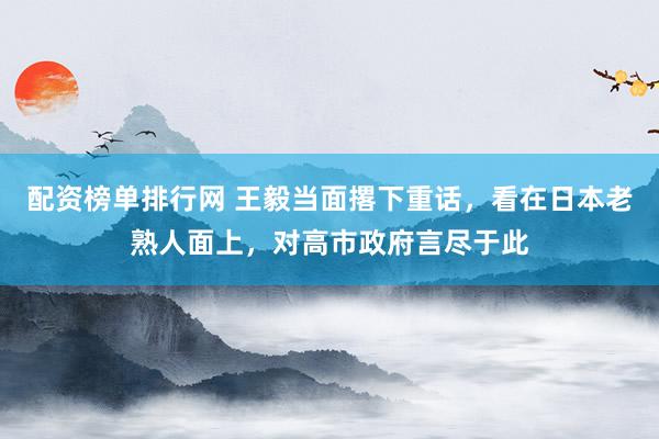 配资榜单排行网 王毅当面撂下重话，看在日本老熟人面上，对高市政府言尽于此