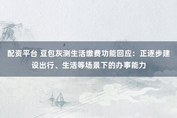 配资平台 豆包灰测生活缴费功能回应：正逐步建设出行、生活等场景下的办事能力
