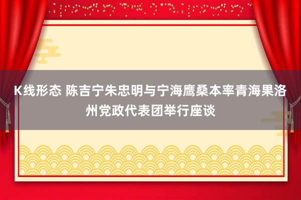 K线形态 陈吉宁朱忠明与宁海鹰桑本率青海果洛州党政代表团举行座谈