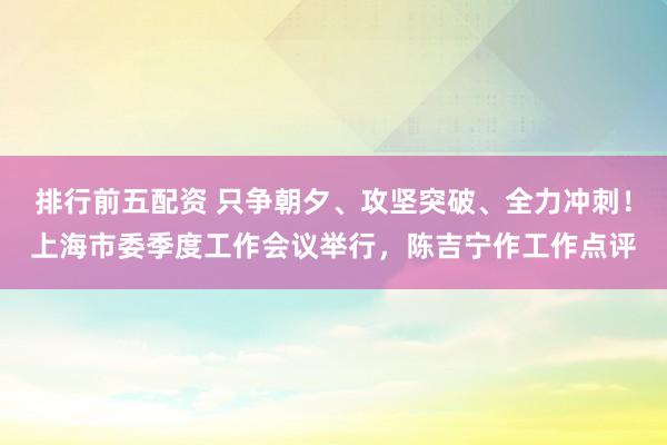 排行前五配资 只争朝夕、攻坚突破、全力冲刺！上海市委季度工作会议举行，陈吉宁作工作点评