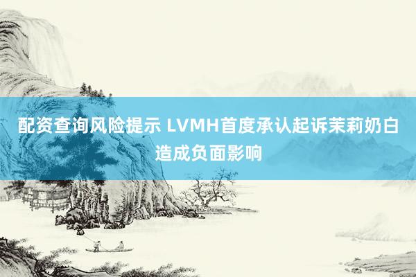 配资查询风险提示 LVMH首度承认起诉茉莉奶白造成负面影响
