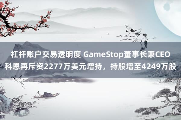 杠杆账户交易透明度 GameStop董事长兼CEO科恩再斥资2277万美元增持,持股增至4249万股