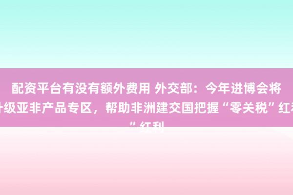 配资平台有没有额外费用 外交部：今年进博会将升级亚非产品专区，帮助非洲建交国把握“零关税”红利