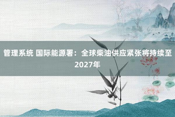 管理系统 国际能源署：全球柴油供应紧张将持续至2027年