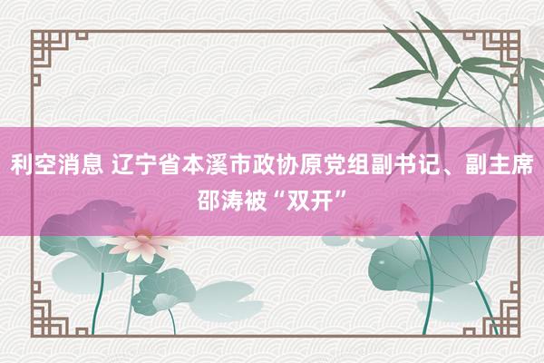 利空消息 辽宁省本溪市政协原党组副书记、副主席邵涛被“双开”