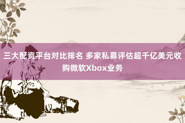 三大配资平台对比排名 多家私募评估超千亿美元收购微软Xbox业务