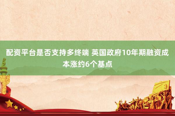 配资平台是否支持多终端 英国政府10年期融资成本涨约6个基点