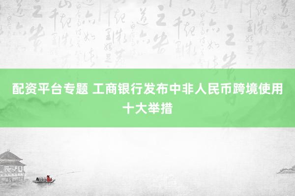 配资平台专题 工商银行发布中非人民币跨境使用十大举措