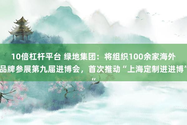 10倍杠杆平台 绿地集团：将组织100余家海外品牌参展第九届进博会，首次推动“上海定制进进博”