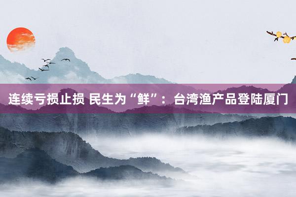 连续亏损止损 民生为“鲜”：台湾渔产品登陆厦门