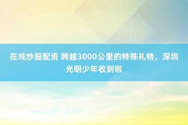 在线炒股配资 跨越3000公里的特殊礼物，深圳光明少年收到啦