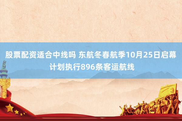 股票配资适合中线吗 东航冬春航季10月25日启幕 计划执行896条客运航线