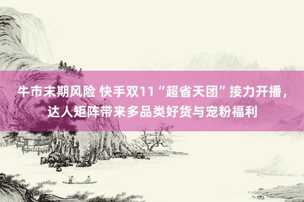 牛市末期风险 快手双11“超省天团”接力开播，达人矩阵带来多品类好货与宠粉福利