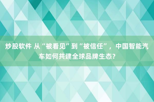 炒股软件 从“被看见”到“被信任”，中国智能汽车如何共建全球品牌生态？