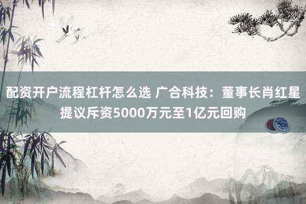 配资开户流程杠杆怎么选 广合科技：董事长肖红星提议斥资5000万元至1亿元回购