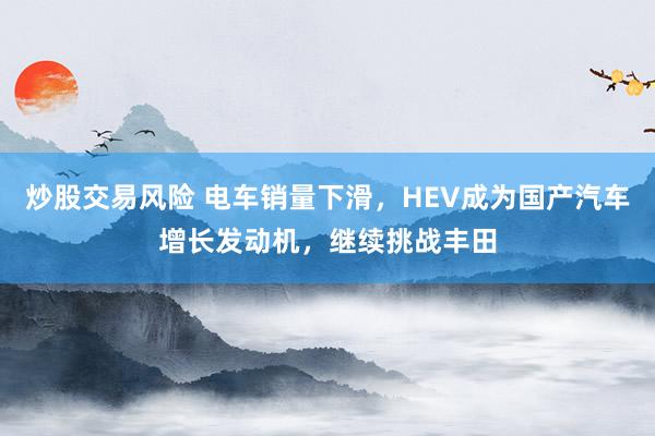 炒股交易风险 电车销量下滑,HEV成为国产汽车增长发动机,继续挑战丰田