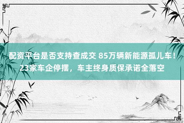 配资平台是否支持查成交 85万辆新能源孤儿车！23家车企停摆，车主终身质保承诺全落空