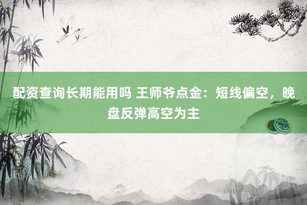 配资查询长期能用吗 王师爷点金：短线偏空，晚盘反弹高空为主